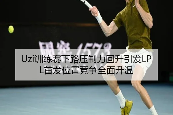 Uzi训练赛下路压制力回升引发LPL首发位置竞争全面升温